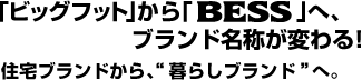 「ビッグフット」から「BESS」へ、ブランド名称が変わる! 住宅ブランドから、“暮らしブランド”へ。