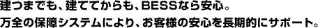 建つまでも、建ててからも、BESSなら安心。万全の保障システムにより、お客様の安心を長期的にサポート。