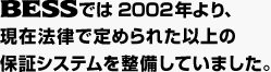 BESSでは2002年より、現在法律で定められた以上の保証システムを整備していました。
