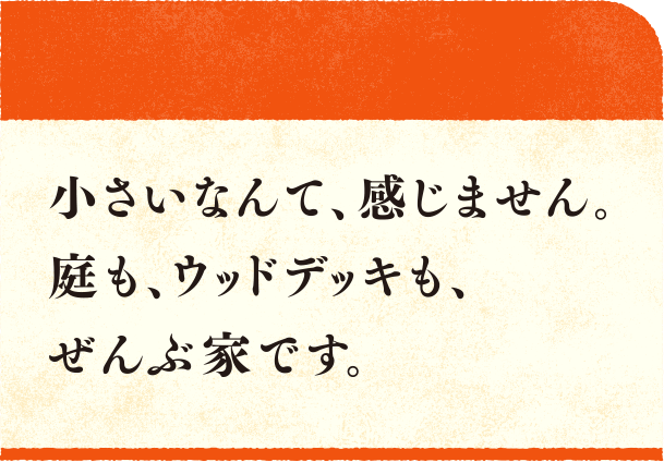 小さいなんて、感じません。庭も、ウッドデッキも、ぜんぶ家です。