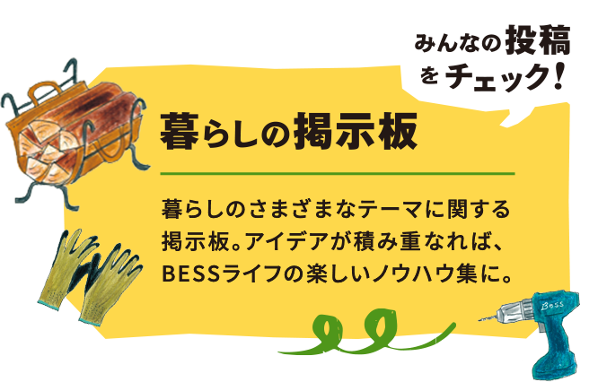 みんなの投稿をチェック!暮らしの掲示板 暮らしのさまざまなテーマに関する掲示板。アイデアが積み重なれば、BESSライフの楽しいノウハウ集に。