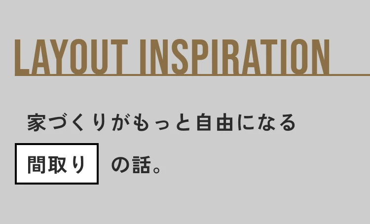 LAYOUT INSPIRATION 家づくりがもっと自由になる間取りの話。