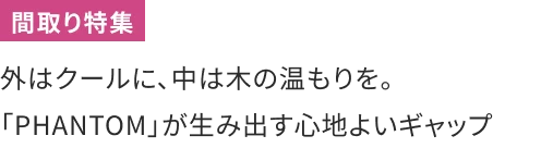 外はクールに、中は木の温もりを。「PHANTOM」が生み出す心地よいギャップ
