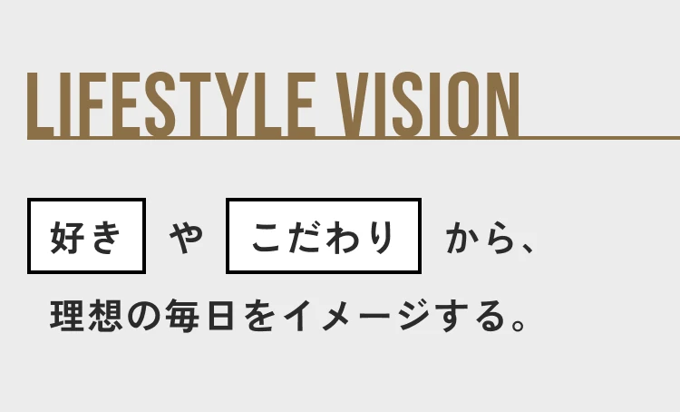LIFESTYLE VISION 好きやこだわりから、理想の毎日をイメージする。