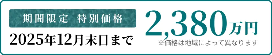 期間限定 特別価格 2025年12月末日まで 2,380万円〜 ※価格は地域によって異なります